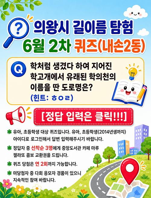 학처럼 생겼다 하여 지어진 학고개에서 유래된 학의천의 이름을 딴 도로명은?(힌트: ㅎㅇㄹ)
[정답 입력은 클릭!!!]
※유아, 초등학생 대상 퀴즈입니다. 유아, 초등학생(2014년생까지)아이디로 로그인해서 답변 입력해주시기 바랍니다.
※정답자 중 선착순 3명에게 중앙도서관 카페 마루 젤라또 콤보 교환권을 드립니다.
※퀴즈 당첨은 연 2회까지 가능합니다. 미당첨자 중 다회 응모자 경품이 있으니 지속적인 참여 바랍니다.