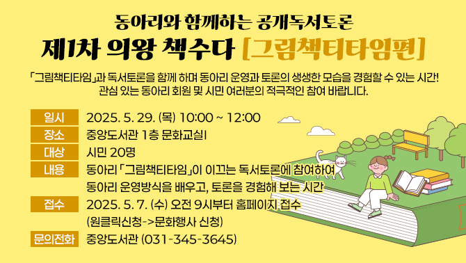 동아리와 함께하는 공개독서토론<제1차 의왕 책수다_그림책티타임편>○ 일시 : 2025. 5. 29. (목) 10:00 ~ 12:00
○ 장소 : 중앙도서관 1층 문화교실Ⅰ
○ 대상 : 시민 20명
○ 내용 : 동아리「그림책티타임」이 이끄는 독서토론에 참여하여 동아리 운영방식을 배우고, 토론을 경험해 보는 시간
○ 접수 : 2025. 5. 7. (수) 오전 9시부터 홈페이지 접수(원클릭신청->문화행사 신청)
○ 문의전화 : 중앙도서관(031-345-3645)