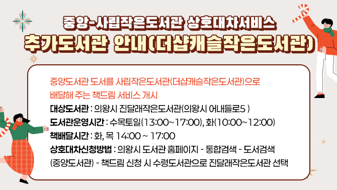 중앙-사립작은도서관 상호대차서비스 추가도서관 안내(더샵캐슬작은도서관)중앙도서관 도서를 사립작은도서관((더샆캐슬작은도서관)으로 배달해 주는 책드림 서비스 개시
대상도서관 : 의왕시 진달래작은도서관(의왕시 어내들로5 )
도서관운영시간: 수목토일(13:00~17:00), 화(10:00~12:00)
책배달시간: 화, 목 14:00 ~ 17:00
상호대차신청방법: 의왕시 도서관 홈페이지-통합검색- 도서검색(중앙도서관)-책드림 신청 시 수령도서관으로 진달래작은도서관 선택