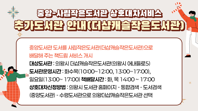 중앙-사립작은도서관 상호대차서비스 추가도서관 안내(더샵캐슬작은도서관)중앙도서관 도서를 사립작은도서관((더샆캐슬작은도서관)으로 배달해 주는 책드림 서비스 개시
대상도서관 : 의왕시 진달래작은도서관(의왕시 어내들로5 )
도서관운영시간: 화,수,목(오전10:00~ 12:00, 오후13:00~ 17:00) / 일요일(13:00~ 17:00)
책배달시간: 화, 목 14:00 ~ 17:00
상호대차신청방법: 의왕시 도서관 홈페이지-통합검색- 도서검색(중앙도서관)-책드림 신청 시 수령도서관으로 진달래작은도서관 선택