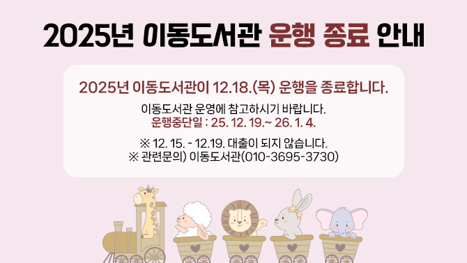 2025년 이동도서관 운행 종료 안내2025년 이동도서관이 12.18.(목) 운행을 종료합니다.
이동도서관 운영에 참고하시기 바랍니다.
운행중단일: 25. 12. 19.~ 26. 1. 4.
※ 12. 15. - 12.19. 대출이 되지 않습니다.
※ 관련문의) 이동도서관(010-3695-3730)