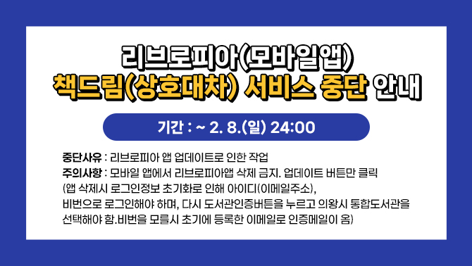 <리브로피아(모바일앱)책드림 (상호대차) 서비스 중단 안내>1. 기간: 2. 8.(일) 24:00
2. 중단사유: 리브로피아 앱 업데이트로 인한 작업
3. 주의사항: 모바일 앱에서 리브로피아앱 삭제 금지. 업데이트 버튼만 클릭(앱 삭제시 로그인정보 초기화로 인해 아이디(이메일주소) , 비번으로 로그인해야 하며, 다시 도서관인증버튼을 누르고 의왕시 통합도서관을 선택해야 함.비번을 모를시 초기에 등록한 이메일로 인증메일이 옴)