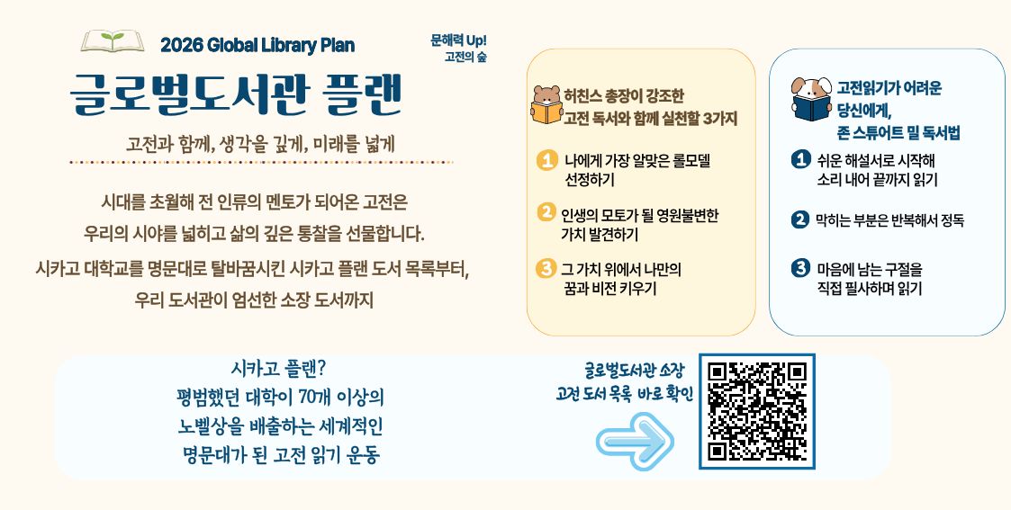 글로벌도서관과 함께하는 문해력 up <고전 읽기> 📖 추천도서 목록📖익숙하지만 막상 펼치기는 두려웠던 고전, 어디서부터 시작해야 할지 고민이셨나요?
시대를 초월해 전 인류의 멘토가 되어온 고전은 우리의 시야를 넓히고 삶의 깊은 통찰을 선물합니다.
시카고 대학교를 명문대로 탈바꿈시킨 ‘시카고 플랜’ 도서 목록부터, 우리 도서관이 엄선한 소장 도서까지!
여러분의 친절한 독서 길잡이가 되어줄 가이드를 준비했습니다. 지금 고전의 숲에 깊이 몰입해 보세요 🌳